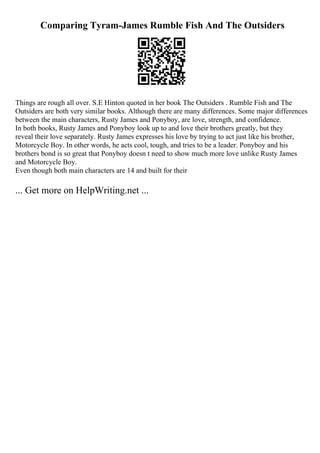 Comparing Tyram-James Rumble Fish And The Outsiders
Things are rough all over. S.E Hinton quoted in her book The Outsiders . Rumble Fish and The
Outsiders are both very similar books. Although there are many differences. Some major differences
between the main characters, Rusty James and Ponyboy, are love, strength, and confidence.
In both books, Rusty James and Ponyboy look up to and love their brothers greatly, but they
reveal their love separately. Rusty James expresses his love by trying to act just like his brother,
Motorcycle Boy. In other words, he acts cool, tough, and tries to be a leader. Ponyboy and his
brothers bond is so great that Ponyboy doesn t need to show much more love unlike Rusty James
and Motorcycle Boy.
Even though both main characters are 14 and built for their
... Get more on HelpWriting.net ...
 