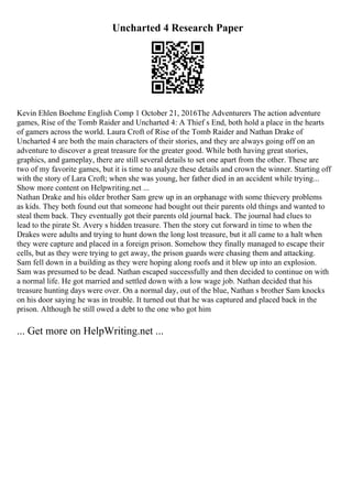 Uncharted 4 Research Paper
Kevin Ehlen Boehme English Comp 1 October 21, 2016The Adventurers The action adventure
games, Rise of the Tomb Raider and Uncharted 4: A Thief s End, both hold a place in the hearts
of gamers across the world. Laura Croft of Rise of the Tomb Raider and Nathan Drake of
Uncharted 4 are both the main characters of their stories, and they are always going off on an
adventure to discover a great treasure for the greater good. While both having great stories,
graphics, and gameplay, there are still several details to set one apart from the other. These are
two of my favorite games, but it is time to analyze these details and crown the winner. Starting off
with the story of Lara Croft; when she was young, her father died in an accident while trying...
Show more content on Helpwriting.net ...
Nathan Drake and his older brother Sam grew up in an orphanage with some thievery problems
as kids. They both found out that someone had bought out their parents old things and wanted to
steal them back. They eventually got their parents old journal back. The journal had clues to
lead to the pirate St. Avery s hidden treasure. Then the story cut forward in time to when the
Drakes were adults and trying to hunt down the long lost treasure, but it all came to a halt when
they were capture and placed in a foreign prison. Somehow they finally managed to escape their
cells, but as they were trying to get away, the prison guards were chasing them and attacking.
Sam fell down in a building as they were hoping along roofs and it blew up into an explosion.
Sam was presumed to be dead. Nathan escaped successfully and then decided to continue on with
a normal life. He got married and settled down with a low wage job. Nathan decided that his
treasure hunting days were over. On a normal day, out of the blue, Nathan s brother Sam knocks
on his door saying he was in trouble. It turned out that he was captured and placed back in the
prison. Although he still owed a debt to the one who got him
... Get more on HelpWriting.net ...
 