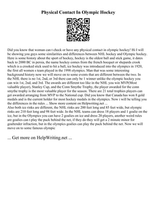 Physical Contact In Olympic Hockey
Did you know that woman can t check or have any physical contact in olympic hockey! Hi I will
be showing you guys some similarities and differences between NHL hockey and Olympic hockey.
Here is some history about the sport of hockey, hockey is the oldest ball and stick game, it dates
back to 2000 BC in persia, the name hockey comes from the french hocquet or shepards crook
which is a crooked stick used to hit a ball, ice hockey was introduced into the olympics in 1920,
the first all women s team played in the 1998 olympics. Man that was some interesting
background history now we will move on to some events that are different between the two. In
the NHL there is no 1st, 2nd, or 3rd there can only be 1 winner unlike the olympic hockey you
can win 1st, 2nd, and 3rd. The awards are different too like in the NHL you win MVP(Most
valuable player), Stanley Cup, and the Conn Smythe Trophy, the player awarded for the conn
smythe trophy is the most valuable player for the season. There are 21 total trophies players can
get awarded arranging from MVP to the National cup. Did you know that Canada has won 8 gold
medals and is the current holder for most hockey medals in the olympics. Now i will be telling you
the differences in the rules ... Show more content on Helpwriting.net ...
Also both ice rinks are different, the NHL rinks are 200 feet long and 85 feet wide, but olympic
rinks are 210 feet long and 98 feet wide. In the NHL teams can dress 18 players and 1 goalie on the
ice, but in the Olympics you can have 2 goalies on ice and dress 20 players, another weird rules
are goalies can t play the puck behind the net, if they do they will get a 2 minute minor for
goaltender infraction, but in the olympics goalies can play the puck behind the net. Now we will
move on to some famous olympic
... Get more on HelpWriting.net ...
 