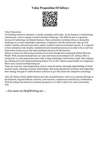 Value Proposition Of Infosys
Value Proposition
For building tomorrow enterprise, it needs a paradigm shift today. As the business is transforming
continuously, it has to change it trend in business landscape. The difficult task is to generate
revenue for technology investment business. Many enterprises including Infosys is facing this
challenges as to meet stakeholder expectation, compliance with the framework, cope up with
market volatility and need innovation, mobile workforce and environmental concern. It is required
to have enterprise wide insights, standardized and streamlined processes in order to have real time
information system access and make intelligent decision for the business.
Infosys is known for delivering excellence to its client though their sustainable Global Delivery
Model. With customer demand more on value and return on investment in IT, Infosys offers a
strong price to value proposition and is able to align technology with business needs. But company
has introduced its new brand positioning Infosys 3.0, in 2011 which caused trouble as it neglected ...
Show more content on Helpwriting.net ...
There are some key value propositions such as value for money, thorough understanding of client
business needs, nurturing customer relationships, delivering operational excellence and supporting
their strategy through IT enable business solutions to give the clients the competitive advantage.
Also, the Infosys Oracle global alliance provides assured business value to its customer through co
development, targeted industry solutions, joint research, competencies and delivery collaboration.
With de risking from business continuity perspective it is able to deliver its value consistently.
This
... Get more on HelpWriting.net ...
 