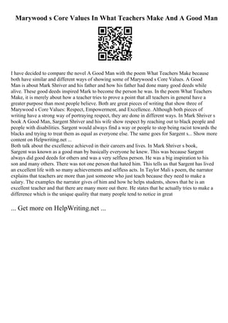 Marywood s Core Values In What Teachers Make And A Good Man
I have decided to compare the novel A Good Man with the poem What Teachers Make because
both have similar and different ways of showing some of Marywood s Core Values. A Good
Man is about Mark Shriver and his father and how his father had done many good deeds while
alive. These good deeds inspired Mark to become the person he was. In the poem What Teachers
Make, it is merely about how a teacher tries to prove a point that all teachers in general have a
greater purpose than most people believe. Both are great pieces of writing that show three of
Marywood s Core Values: Respect, Empowerment, and Excellence. Although both pieces of
writing have a strong way of portraying respect, they are done in different ways. In Mark Shriver s
book A Good Man, Sargent Shriver and his wife show respect by reaching out to black people and
people with disabilities. Sargent would always find a way or people to stop being racist towards the
blacks and trying to treat them as equal as everyone else. The same goes for Sargent s... Show more
content on Helpwriting.net ...
Both talk about the excellence achieved in their careers and lives. In Mark Shriver s book,
Sargent was known as a good man by basically everyone he knew. This was because Sargent
always did good deeds for others and was a very selfless person. He was a big inspiration to his
son and many others. There was not one person that hated him. This tells us that Sargent has lived
an excellent life with so many achievements and selfless acts. In Taylor Mali s poem, the narrator
explains that teachers are more than just someone who just teach because they need to make a
salary. The examples the narrator gives of him and how he helps students, shows that he is an
excellent teacher and that there are many more out there. He states that he actually tries to make a
difference which is the unique quality that many people tend to notice in great
... Get more on HelpWriting.net ...
 