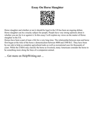Essay On Horse Slaughter
Horse slaughter and whether or not it should be legal in the US has been an ongoing debate.
Horse slaughter can be a touchy subject for people. People have very strong opinions about it
whether you are for it or against it. In this essay I will explain my views on the matter of Horse
slaughter in the US.
Horses have been a part of man s life for a very long time. The relationship between man and horse
first began at the time of the horse s domestication between 4000 and 3500 B.C. They have been
by our side to help us complete agricultural tasks as well as recreational uses for thousands of
years. While the USDA may classify the horse as livestock, many Americans consider the horse to
be something more along the lines of a companion animal.
... Get more on HelpWriting.net ...
 