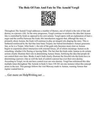The Role Of Fate And Fate In The Aeneid Vergil
Throughout The Aeneid Vergil addresses a number of themes, one of which is the role of fate and
destiny in a person s life. As the story progresses, Vergil continue to reinforce the idea that Aeneas
fate is controlled by Gods as opposed to his own actions. Vergil opens with an explanation of Juno s
anger and the conflict between the Gods; this introduction suggests that, although the story is
primarily about Aeneas, the Gods will continue to play an integral role shaping the story. This is
furthered reinforced by the fact that Juno hates Trojans; her hatred foreshadows Aeneas gruesome
fate, as he is a Trojan. After book 1, the role of the gods only becomes more clear as Aeneas
begins to experience direct interaction with external forces, all of whom encourage Aeneas to do
something, whether it be fleeing or leaving Dido. The fact that the Gods order Aeneas to do certain
actions clearly illustrate their role in determining Aeneas future, fortifying the idea that people do
not control their own fates. Books 4 and 6 both clearly illustrate the forceful role the Gods have in
determining a person s fate as well the lack of control a person has over their own destiny.
According to Vergil, we do not have control over our own destiny. Vergil has referenced this idea
multiple times throughout The Aeneid; in book 4, lines 330 361 are one instance when this concept
arises in the text. This passage follows the visit Mercury made to Aeneas, warning Aeneas that
Jupiter wanted him to
... Get more on HelpWriting.net ...
 