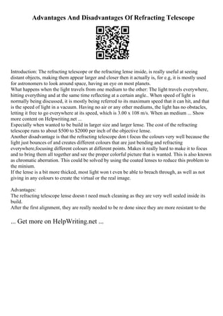 Advantages And Disadvantages Of Refracting Telescope
Introduction: The refracting telescope or the refracting lense inside, is really useful at seeing
distant objects, making them appear larger and closer then it actually is, for e.g, it is mostly used
for astronomers to look around space, having an eye on most planets.
What happens when the light travels from one medium to the other: The light travels everywhere,
hitting everything and at the same time reflecting at a certain angle.. When speed of light is
normally being discussed, it is mostly being referred to its maximum speed that it can hit, and that
is the speed of light in a vacuum. Having no air or any other mediums, the light has no obstacles,
letting it free to go everywhere at its speed, which is 3.00 x 108 m/s. When an medium ... Show
more content on Helpwriting.net ...
Especially when wanted to be build in larger size and larger lense. The cost of the refracting
telescope runs to about $500 to $2000 per inch of the objective lense.
Another disadvantage is that the refracting telescope don t focus the colours very well because the
light just bounces of and creates different colours that are just bending and refracting
everywhere,focusing different colours at different points. Makes it really hard to make it to focus
and to bring them all together and see the proper colorful picture that is wanted. This is also known
as chromatic aberration. This could be solved by using the coated lenses to reduce this problem to
the minium.
If the lense is a bit more thicked, most light won t even be able to breach through, as well as not
giving in any colours to create the virtual or the real image.
Advantages:
The refracting telescope lense doesn t need much cleaning as they are very well sealed inside its
build.
After the first alignment, they are really needed to be re done since they are more resistant to the
... Get more on HelpWriting.net ...
 