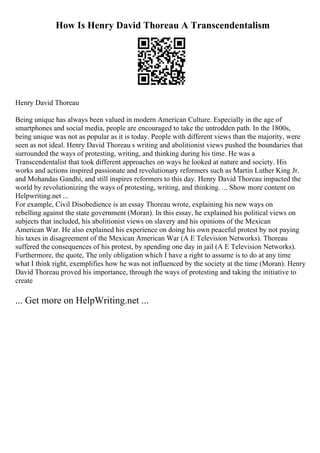 How Is Henry David Thoreau A Transcendentalism
Henry David Thoreau
Being unique has always been valued in modern American Culture. Especially in the age of
smartphones and social media, people are encouraged to take the untrodden path. In the 1800s,
being unique was not as popular as it is today. People with different views than the majority, were
seen as not ideal. Henry David Thoreau s writing and abolitionist views pushed the boundaries that
surrounded the ways of protesting, writing, and thinking during his time. He was a
Transcendentalist that took different approaches on ways he looked at nature and society. His
works and actions inspired passionate and revolutionary reformers such as Martin Luther King Jr.
and Mohandas Gandhi, and still inspires reformers to this day. Henry David Thoreau impacted the
world by revolutionizing the ways of protesting, writing, and thinking. ... Show more content on
Helpwriting.net ...
For example, Civil Disobedience is an essay Thoreau wrote, explaining his new ways on
rebelling against the state government (Moran). In this essay, he explained his political views on
subjects that included, his abolitionist views on slavery and his opinions of the Mexican
American War. He also explained his experience on doing his own peaceful protest by not paying
his taxes in disagreement of the Mexican American War (A E Television Networks). Thoreau
suffered the consequences of his protest, by spending one day in jail (A E Television Networks).
Furthermore, the quote, The only obligation which I have a right to assume is to do at any time
what I think right, exemplifies how he was not influenced by the society at the time (Moran). Henry
David Thoreau proved his importance, through the ways of protesting and taking the initiative to
create
... Get more on HelpWriting.net ...
 