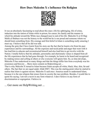 How Does Malcolm X s Influence On Religion
It was an absolutely fascinating to read about this man s life his upbringing, life of crime,
induction into the nation of Islam while in prison, his career, his family and the manner in
which his attitude toward the White race changed near to end of his life. Malcolm X or El Hajj
Malik al Shabazz was not the history to the world but he is our proud and someone whom we
should learn something from. His courage and firm belief in Islam is something really amazing I
must say. I believe that all he did was talk.
Among the gists that I have learnt from his story are the fact that he learnt a lot from his past
experiences and his surroundings. All the exposure and racial pride and anger that went with it
has lead him to educate and reconstructed himself and also lead him to get involve with the
Nation. I totally believe that his attitudes, personality and charismatic values is shaped from all
the life experiences that he had gone through. For example, he learnt to be heard and recognized
by making noises and yelling at others or else everyone will ignore him. So, as time develops,
Malcolm X has understood so many things and that the things differ him from everybody was his
awareness and bravery ... Show more content on Helpwriting.net ...
That is why Malcolm X turned to Islam because Islam accepts all white, black, blue, thin, fat and
others. The fact that we are equal under Allah SWT. This was the starting point when he started to
realize that Islam is against racism. Malcolm X said once: America needs to understand Islam,
because it is the one religion that erases from its society the race problem. Besides, I would like to
quote his saying, I am not a racist in any form whatever. I don t believe in any form of
discrimination or segregation. I believe in
... Get more on HelpWriting.net ...
 