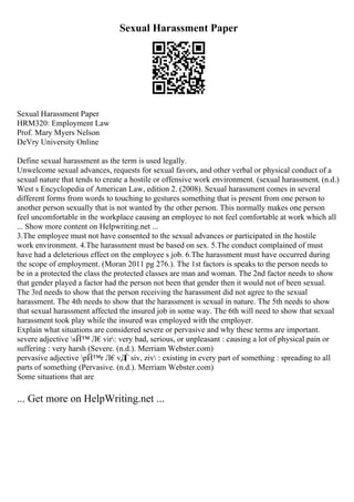 Sexual Harassment Paper
Sexual Harassment Paper
HRM320: Employment Law
Prof. Mary Myers Nelson
DeVry University Online
Define sexual harassment as the term is used legally.
Unwelcome sexual advances, requests for sexual favors, and other verbal or physical conduct of a
sexual nature that tends to create a hostile or offensive work environment. (sexual harassment. (n.d.)
West s Encyclopedia of American Law, edition 2. (2008). Sexual harassment comes in several
different forms from words to touching to gestures something that is present from one person to
another person sexually that is not wanted by the other person. This normally makes one person
feel uncomfortable in the workplace causing an employee to not feel comfortable at work which all
... Show more content on Helpwriting.net ...
3.The employee must not have consented to the sexual advances or participated in the hostile
work environment. 4.The harassment must be based on sex. 5.The conduct complained of must
have had a deleterious effect on the employee s job. 6.The harassment must have occurred during
the scope of employment. (Moran 2011 pg 276.). The 1st factors is speaks to the person needs to
be in a protected the class the protected classes are man and woman. The 2nd factor needs to show
that gender played a factor had the person not been that gender then it would not of been sexual.
The 3rd needs to show that the person receiving the harassment did not agree to the sexual
harassment. The 4th needs to show that the harassment is sexual in nature. The 5th needs to show
that sexual harassment affected the insured job in some way. The 6th will need to show that sexual
harassment took play while the insured was employed with the employer.
Explain what situations are considered severe or pervasive and why these terms are important.
severe adjective sЙ™ Л€vir: very bad, serious, or unpleasant : causing a lot of physical pain or
suffering : very harsh (Severe. (n.d.). Merriam Webster.com)
pervasive adjective pЙ™r Л€vД
Ѓ siv, ziv : existing in every part of something : spreading to all
parts of something (Pervasive. (n.d.). Merriam Webster.com)
Some situations that are
... Get more on HelpWriting.net ...
 
