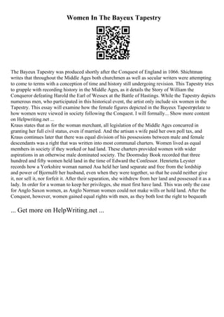 Women In The Bayeux Tapestry
The Bayeux Tapestry was produced shortly after the Conquest of England in 1066. Shichtman
writes that throughout the Middle Ages both churchmen as well as secular writers were attempting
to come to terms with a conception of time and history still undergoing revision. This Tapestry tries
to grapple with recording history in the Middle Ages, as it details the Story of William the
Conqueror defeating Harold the Earl of Wessex at the Battle of Hastings. While the Tapestry depicts
numerous men, who participated in this historical event, the artist only include six women in the
Tapestry. This essay will examine how the female figures depicted in the Bayeux Tapestry
relate to
how women were viewed in society following the Conquest. I will formally... Show more content
on Helpwriting.net ...
Kraus states that as for the woman merchant, all legislation of the Middle Ages concurred in
granting her full civil status, even if married. And the artisan s wife paid her own poll tax, and
Kraus continues later that there was equal division of his possessions between male and female
descendants was a right that was written into most communal charters. Women lived as equal
members in society if they worked or had land. These charters provided women with wider
aspirations in an otherwise male dominated society. The Doomsday Book recorded that three
hundred and fifty women held land in the time of Edward the Confessor. Henrietta Leyster
records how a Yorkshire woman named Asa held her land separate and free from the lordship
and power of Bjornulfr her husband, even when they were together, so that he could neither give
it, nor sell it, nor forfeit it. After their separation, she withdrew from her land and possessed it as a
lady. In order for a woman to keep her privileges, she must first have land. This was only the case
for Anglo Saxon women, as Anglo Norman women could not make wills or hold land. After the
Conquest, however, women gained equal rights with men, as they both lost the right to bequeath
... Get more on HelpWriting.net ...
 