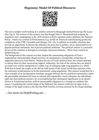 Hegemony Model Of Political Discourse
The next example worth looking at is another cartoon by Bengough entitled Renewing The Lease
(See Fig.2). The context of this cartoon was that though John A. Macdonald had resigned, he
launched a new campaigning in the 1878 election with his signature policy platform, the National
Policy , which was centred on Protectionism (e.g. tariffs on American manufacturing goods) the
completion of the CPR ( Scandals and Changes. Par. 24). In addition to scandals, elections also
provide an opportunity to discuss the influence the press has in politics, not as representatives of
popular political sentiments, but of private political ambitions. The political cartoon is a powerful
device in this situation as through its seemingly innocuous humour,... Show more content on
Helpwriting.net ...
The background of this cartoon was that, despite the surmounting allegations of Ford s
inappropriate and potentially illegal activities, he maintained a considerably strong base of
supporters known as Ford Nation . Despite the size of Ford s political base, the cartoon attempts
to satirize them for their unwavering support. Indecently, the side of the cartoon they are placed
on could very well be interpreted as a subtle way of critiquing right wing populists as a whole.
With this in mind, the couple on the left (in both senses of the word) would then represent what
the cartoonist would propose to be the mainstream voting population. This cartoon would then be a
clear example of an incorporation resistance struggle between the two political communities where
the presumably dominant left (seen as rational and responsible voters) subsumes the subordinate
right into their political narrative by oversimplifying their ideological significance to an absurd
faction in Torontonian politics with an unreasonable allegiance to a corrupt yet celebrity like
mayor. Considering the central image of the billboard, the cartoon could also be taken to be a
critique of the legal system as the fact that Rob Ford has not been arrested for his illegal dealings.
... Get more on HelpWriting.net ...
 
