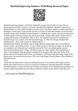 Baseball Improving Student s Well-Being Research Paper
Baseball improving student s well being. Baseball is a game played with two teams that are
going against each other trying to score more runs than their opponent. Baseball is played on a
diamond field. In order to play baseball you need a glove, bat, bases, umpires, coaches and players.
Baseball is a team sport, it also teaches one how to work well with other people, one will become
mentally strong while baseball, because baseball is a thinking man s game, one will also learn how
to think outside of the box because one will have to think a couple plays ahead. Thomas Wilson
condemned the game of baseball in 1700. In 1871, the National Association of professional
baseball players was created as the first baseball league. In 1888, the Chicago baseball club,
introduced the... Show more content on Helpwriting.net ...
Baseball helps students and athletes stay in shape. Being in shapes helps ones self confidence
which is really a good thing to have. 5 ways to help one get in, and stay in shape is to, drunk up,
eat constantly, eat a balanced and varied diet, pre and Re Fuel, eat enough quality calories.
Exercising and doing those 5 things will help one prevent major injuries. The baseball hall of
fame is where players from the past get recognized for the great career they had. Some of the
players that are the baseball hall of fame was founded in 1936 and is still open today. Some of the
players that were inducted in the class of 2015 are Craig Biggio, Randy Johnson, Pedro Martinez,
and John Smoltz.
Taft 6
Teamwork can take a team a long way during the season. Every team has their highs and lows,
but the great teams find out a way to overcome the weaknesses and make them their strengths.
Working together is a great life skill and will help one advance in life. Baseball not only helps one
become a great team player but also helps one become a better citizen of the United States of
... Get more on HelpWriting.net ...
 