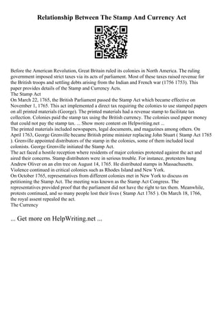 Relationship Between The Stamp And Currency Act
Before the American Revolution, Great Britain ruled its colonies in North America. The ruling
government imposed strict taxes via its acts of parliament. Most of these taxes raised revenue for
the British troops and settling debts arising from the Indian and French war (1756 1753). This
paper provides details of the Stamp and Currency Acts.
The Stamp Act
On March 22, 1765, the British Parliament passed the Stamp Act which became effective on
November 1, 1765. This act implemented a direct tax requiring the colonies to use stamped papers
on all printed materials (George). The printed materials had a revenue stamp to facilitate tax
collection. Colonies paid the stamp tax using the British currency. The colonies used paper money
that could not pay the stamp tax. ... Show more content on Helpwriting.net ...
The printed materials included newspapers, legal documents, and magazines among others. On
April 1763, George Grenville became British prime minister replacing John Stuart ( Stamp Act 1765
). Grenville appointed distributors of the stamp in the colonies, some of them included local
colonists. George Grenville initiated the Stamp Act.
The act faced a hostile reception where residents of major colonies protested against the act and
aired their concerns. Stamp distributors were in serious trouble. For instance, protesters hung
Andrew Oliver on an elm tree on August 14, 1765. He distributed stamps in Massachusetts.
Violence continued in critical colonies such as Rhodes Island and New York.
On October 1765, representatives from different colonies met in New York to discuss on
petitioning the Stamp Act. The meeting was known as the Stamp Act Congress. The
representatives provided proof that the parliament did not have the right to tax them. Meanwhile,
protests continued, and so many people lost their lives ( Stamp Act 1765 ). On March 18, 1766,
the royal assent repealed the act.
The Currency
... Get more on HelpWriting.net ...
 