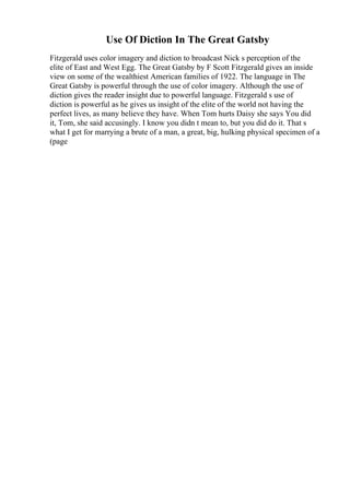 Use Of Diction In The Great Gatsby
Fitzgerald uses color imagery and diction to broadcast Nick s perception of the
elite of East and West Egg. The Great Gatsby by F Scott Fitzgerald gives an inside
view on some of the wealthiest American families of 1922. The language in The
Great Gatsby is powerful through the use of color imagery. Although the use of
diction gives the reader insight due to powerful language. Fitzgerald s use of
diction is powerful as he gives us insight of the elite of the world not having the
perfect lives, as many believe they have. When Tom hurts Daisy she says You did
it, Tom, she said accusingly. I know you didn t mean to, but you did do it. That s
what I get for marrying a brute of a man, a great, big, hulking physical specimen of a
(page
 