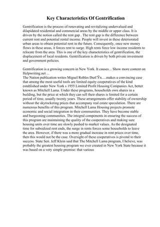 Key Characteristics Of Gentrification
Gentrification is the process of renovating and revitalizing undervalued and
dilapidated residential and commercial areas by the middle or upper class. It is
driven by the notion called the rent gap . The rent gap is the difference between
current rent and potential rental income. People will invest in these deteriorated
urban areas to obtain potential rent in the future. Consequently, once new money
flows in these areas, it forces rent to surge. High rents force low income residents to
relocate from the area. This is one of the key characteristics of gentrification, the
displacement of local residents. Gentrification is driven by both private investment
and government policies.
Gentrification is a growing concern in New York. It causes... Show more content on
Helpwriting.net ...
The Nation publication writes Miguel Robles DurГЎn.....makes a convincing case
that among the most useful tools are limited equity cooperatives of the kind
established under New York s 1955 Limited Profit Housing Companies Act, better
known as Mitchell Lama. Under these programs, households own shares in a
building, but the price at which they can sell their shares is limited for a certain
period of time, usually twenty years. These arrangements offer stability of ownership
without the skyrocketing prices that accompany real estate speculation. There are
numerous benefits of this program. Mitchell Lama Housing projects promote
economic and social integration in their communities. They have become stable
and burgeoning communities. The integral components in ensuring the success of
this program are maintaining the quality of the cooperatives and making sure
housing units over time are slowly pushed to market values. As the designated
time for subsidized rent ends, the surge in rents forces some households to leave
the area. However, if there was a more gradual increase in rent prices over time,
then this would not be the case. Oversight of these cooperatives is pivotal to their
success. State Sen. Jeff Klein said that The Mitchell Lama program, I believe, was
probably the greatest housing program we ever created in New York State because it
was based on a very simple premise: that various
 