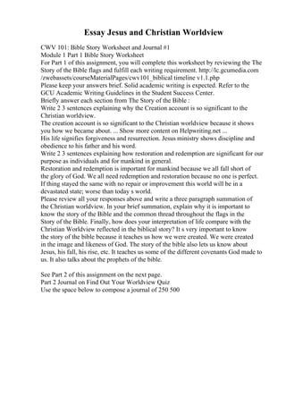 Essay Jesus and Christian Worldview
CWV 101: Bible Story Worksheet and Journal #1
Module 1 Part 1 Bible Story Worksheet
For Part 1 of this assignment, you will complete this worksheet by reviewing the The
Story of the Bible flags and fulfill each writing requirement. http://lc.gcumedia.com
/zwebassets/courseMaterialPages/cwv101_biblical timeline v1.1.php
Please keep your answers brief. Solid academic writing is expected. Refer to the
GCU Academic Writing Guidelines in the Student Success Center.
Briefly answer each section from The Story of the Bible :
Write 2 3 sentences explaining why the Creation account is so significant to the
Christian worldview.
The creation account is so significant to the Christian worldview because it shows
you how we became about. ... Show more content on Helpwriting.net ...
His life signifies forgiveness and resurrection. Jesus ministry shows discipline and
obedience to his father and his word.
Write 2 3 sentences explaining how restoration and redemption are significant for our
purpose as individuals and for mankind in general.
Restoration and redemption is important for mankind because we all fall short of
the glory of God. We all need redemption and restoration because no one is perfect.
If thing stayed the same with no repair or improvement this world will be in a
devastated state; worse than today s world.
Please review all your responses above and write a three paragraph summation of
the Christian worldview. In your brief summation, explain why it is important to
know the story of the Bible and the common thread throughout the flags in the
Story of the Bible. Finally, how does your interpretation of life compare with the
Christian Worldview reflected in the biblical story? It s very important to know
the story of the bible because it teaches us how we were created. We were created
in the image and likeness of God. The story of the bible also lets us know about
Jesus, his fall, his rise, etc. It teaches us some of the different covenants God made to
us. It also talks about the prophets of the bible.
See Part 2 of this assignment on the next page.
Part 2 Journal on Find Out Your Worldview Quiz
Use the space below to compose a journal of 250 500
 
