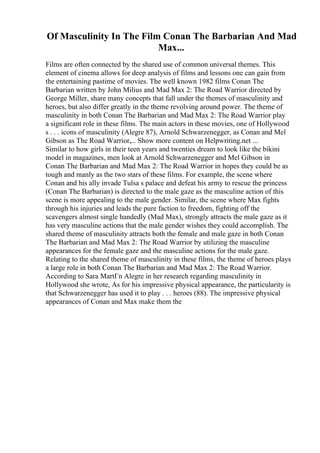 Of Masculinity In The Film Conan The Barbarian And Mad
Max...
Films are often connected by the shared use of common universal themes. This
element of cinema allows for deep analysis of films and lessons one can gain from
the entertaining pastime of movies. The well known 1982 films Conan The
Barbarian written by John Milius and Mad Max 2: The Road Warrior directed by
George Miller, share many concepts that fall under the themes of masculinity and
heroes, but also differ greatly in the theme revolving around power. The theme of
masculinity in both Conan The Barbarian and Mad Max 2: The Road Warrior play
a significant role in these films. The main actors in these movies, one of Hollywood
s . . . icons of masculinity (Alegre 87), Arnold Schwarzenegger, as Conan and Mel
Gibson as The Road Warrior,... Show more content on Helpwriting.net ...
Similar to how girls in their teen years and twenties dream to look like the bikini
model in magazines, men look at Arnold Schwarzenegger and Mel Gibson in
Conan The Barbarian and Mad Max 2: The Road Warrior in hopes they could be as
tough and manly as the two stars of these films. For example, the scene where
Conan and his ally invade Tulsa s palace and defeat his army to rescue the princess
(Conan The Barbarian) is directed to the male gaze as the masculine action of this
scene is more appealing to the male gender. Similar, the scene where Max fights
through his injuries and leads the pure faction to freedom, fighting off the
scavengers almost single handedly (Mad Max), strongly attracts the male gaze as it
has very masculine actions that the male gender wishes they could accomplish. The
shared theme of masculinity attracts both the female and male gaze in both Conan
The Barbarian and Mad Max 2: The Road Warrior by utilizing the masculine
appearances for the female gaze and the masculine actions for the male gaze.
Relating to the shared theme of masculinity in these films, the theme of heroes plays
a large role in both Conan The Barbarian and Mad Max 2: The Road Warrior.
According to Sara MartГn Alegre in her research regarding masculinity in
Hollywood she wrote, As for his impressive physical appearance, the particularity is
that Schwarzenegger has used it to play . . . heroes (88). The impressive physical
appearances of Conan and Max make them the
 