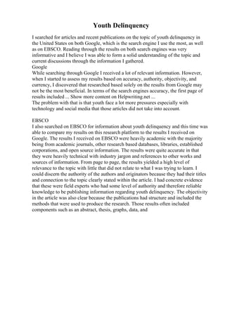 Youth Delinquency
I searched for articles and recent publications on the topic of youth delinquency in
the United States on both Google, which is the search engine I use the most, as well
as on EBSCO. Reading through the results on both search engines was very
informative and I believe I was able to form a solid understanding of the topic and
current discussions through the information I gathered.
Google
While searching through Google I received a lot of relevant information. However,
when I started to assess my results based on accuracy, authority, objectivity, and
currency, I discovered that researched based solely on the results from Google may
not be the most beneficial. In terms of the search engines accuracy, the first page of
results included ... Show more content on Helpwriting.net ...
The problem with that is that youth face a lot more pressures especially with
technology and social media that those articles did not take into account.
EBSCO
I also searched on EBSCO for information about youth delinquency and this time was
able to compare my results on this research platform to the results I received on
Google. The results I received on EBSCO were heavily academic with the majority
being from academic journals, other research based databases, libraries, established
corporations, and open source information. The results were quite accurate in that
they were heavily technical with industry jargon and references to other works and
sources of information. From page to page, the results yielded a high level of
relevance to the topic with little that did not relate to what I was trying to learn. I
could discern the authority of the authors and originators because they had their titles
and connection to the topic clearly stated within the article. I had concrete evidence
that these were field experts who had some level of authority and therefore reliable
knowledge to be publishing information regarding youth delinquency. The objectivity
in the article was also clear because the publications had structure and included the
methods that were used to produce the research. Those results often included
components such as an abstract, thesis, graphs, data, and
 