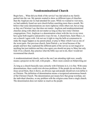 Nondenominational Church
Begin here.... What did you think of the service? my dad asked as my family
packed into the van. My parents wanted to show us different types of churches
than the Anglican one we had attended for years. While we wanted to visit more,
we had suddenly found our next church before searching more than a month. We
believe that some denominations are more righteous while others not, but as long
as they are Christian I say that does not matter. Anglican and nondenominational
churches along with others do not matter as long as they have truly Christen
congregations. First, Anglican is a denomination where with the two in my town
have gone both negative and positive ways for me. A church here, Saint Mary s, is
not a church I agree with. I do not see it right to ring the bells at communion to
make the magic happen as my parent joked, or pray to Mary which I see as one of
the worst parts. Our previous church, Saint Patrick s, we loved because of the
people and how they explained the different parts of the service as not magical or
anything but just tradition and they also agree you should not pray to Mary but only
God. If in a church, they practice what the bible says not to do, then I would not
recommend that church.
A nondenominational church, such as the one I am attending right now, usually
means a projector on the wall, with people ... Show more content on Helpwriting.net
...
As long as a church basically runs correctly with Christens in it, it is fine. With some
denominations, there could exist obvious problems. If the people do not believe that
Jesus saved them, then it shows, an obvious sign and people should not even define it
as Christen. The definition of denomination means a recognized autonomous branch
of the Christen Church. The denomination just means how that group worships, not
the individual churches, so any problem with the religion come from a single church.
The denomination does not matter as much as the people
 