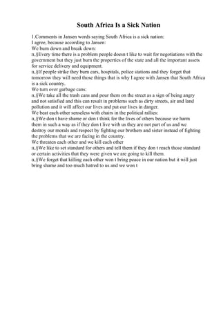 South Africa Is a Sick Nation
1.Comments in Jansen words saying South Africa is a sick nation:
I agree, because according to Jansen:
We burn down and break down:
п‚§Every time there is a problem people doesn t like to wait for negotiations with the
government but they just burn the properties of the state and all the important assets
for service delivery and equipment.
п‚§If people strike they burn cars, hospitals, police stations and they forget that
tomorrow they will need those things that is why I agree with Jansen that South Africa
is a sick country.
We turn over garbage cans:
п‚§We take all the trash cans and pour them on the street as a sign of being angry
and not satisfied and this can result in problems such as dirty streets, air and land
pollution and it will affect our lives and put our lives in danger.
We beat each other senseless with chairs in the political rallies:
п‚§We don t have shame or don t think for the lives of others because we harm
them in such a way as if they don t live with us they are not part of us and we
destroy our morals and respect by fighting our brothers and sister instead of fighting
the problems that we are facing in the country.
We threaten each other and we kill each other
п‚§We like to set standard for others and tell them if they don t reach those standard
or certain activities that they were given we are going to kill them.
п‚§We forget that killing each other won t bring peace in our nation but it will just
bring shame and too much hatred to us and we won t
 