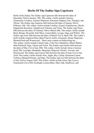 Herbs Of The Zodiac Sign Capricorn
Herbs of the Zodiac The Zodiac sign Capricorn falls between the dates of
December 22nd to January 19th. This zodiac s herbs include Caraway,
Chamomile, Comfrey, Jasmine Marjoram, Rosemary Slippery Elm, Tarragon, and
Thyme. The Zodiac sign Aquarius falls between the dates of January 20st to
February 18th. This zodiac s herbs include Comfrey, Fennel, Frankincense, Myrrh,
Peppermint Rosemary, Sandalwood Valerian, and Violet. The Zodiac sign Pisces
falls between the dates of February 19th to March 20th. This zodiac s herbs include
Basil, Borage, Hyacinth, Irish Moss, Lemon Balm, Lovage, Sage, and Willow. The
Zodiac sign Aries falls between the dates of March 21st to April 19th. This zodiac s
herbs include Angelical Root, Basil Chervil, Garlic, Geranium, Hemp, Marjoram,
Mustard Seed and Wormwood.... Show more content on Helpwriting.net ...
This zodiac s herbs include Catnip Cedar, Colts Foot, Dandelion, Marsh Mallow
Mint Patchouli, Sage, Thyme and Violet. The Zodiac sign Gemini falls between
the dates of May 21st to June 20th. This zodiac s herbs include Anise, Caraway
Seed, Dill, Lavender, Mandrake, Marjoram, Mugwort, Parsley, Vervain, and
Wormwood. The Zodiac sign Cancer falls between the dates of June 21st to July
22nd. This zodiac s herbs include Aloe, Apple, Bay, Catnip, Geranium Lemon
Verbena, Marigold Parsley, and Sage. The Zodiac sign Leo falls between the dates
of July 23rd to August 22nd. This zodiac s herbs include Anise, Bay Leaves,
Chamomile Clove Dill, Eyebright, Lemon Balm, Mint, Oak, Sunflower, and
 