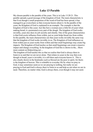 Luke 13 Parable
My chosen parable is the parable of the yeast. This is in Luke 13:20 21. This
parable spreads a good message of the kingdom of God. The main characteristic is
that Even though a small proportion of the word of God has been spread, it has
managed to go everywhere so that everyone knows about it. In the parable of the
yeast, the Kingdom of God is explained in an example. The example is that the
kingdom of God is like yeast. Just like how a woman uses a little bit of yeast when
making bread, it s permeated every part of the dough. The kingdom of God works
invisibly, yeast also does its job secretly and silently. One of the great characteristics
is that God exerts influence from within, just as yeast helps bread rise from within.
In this parable, the main characteristics are that yeast works invisibly the same way
that the kingdom of God works invisibly in us, The Kingdom of God influences us
from within just as yeast works from within and that small beginnings may create big
impacts. The Kingdom of God teaches us that small beginnings can create a massive
impact and change everything. In the kingdom of God this is shown in the... Show
more content on Helpwriting.net ...
The kingdom of God teaches this so that we realise that God is always there to
listen to us and that we are never alone. That relates to yeast in the way that even
though in bread, yeast is invisible, it is still there and everyone knows it . This is
also clearly shown in the beatitudes such as blessed are the poor in spirit, for theirs
is the kingdom of heaven. This is relatable to everyday life by when we pray to
God, it may sometimes seem as we are praying to nothing, but really we are
praying to God and God is always there to listen to us and help us out when we are in
need. Therefore, no matter what, God is always there, even though it may not seem
 