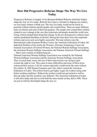 How Did Progressive Reforms Shape The Way We Live
Today
Progressive Reforms in chapter 16 by Breanna Hubbard Reforms definitely helped
shape the way we live today. Reforms have been a vital part in shaping our country;
we owe many reforms a thank you. The way live today would not be nearly as
peaceful without reforms and the people who created them. There are many different
types of reforms and each of them has purpose. The people who created these reforms
wanted to see a change in the way that Americans and people around the world were
living, reforms helped them bring that change. In the era of progressive reforms most
reforms prohibited distribute of alcohol. During this time there were nine important
reforms and seven acts were highly successful. The nine reforms were the
International Ladies Garment Workers Union, the American Federation of Labor, the
Industrial Workers of the world, the Woman s Christian Temperance Union, the
National Association of Colored Women, the National Woman Suffrage Association,
the American Woman Suffrage Association, the National American Woman Suffrage
... Show more content on Helpwriting.net ...
National American Woman Suffrage Association was created by the National
Woman Suffrage Association and the American Woman Suffrage Association.
They covered many issues, but one of their main focuses was trying to gain
women the right to vote. This came at many difficulties and some of them never
witnessed their success. Life for women especially would not be the same without
this reform. In 1886 Samuel Gompers and a few others created the American
Federation of Labor. This reform tried to get higher wages for workers along with
better working conditions. Without the workers would not get treated as well as
they do today and life would be very different. The American Federation of Labor
is still alive today and tries to with hold the same morals as they did in 1886. These
are just to reforms that helped shape the way we
 