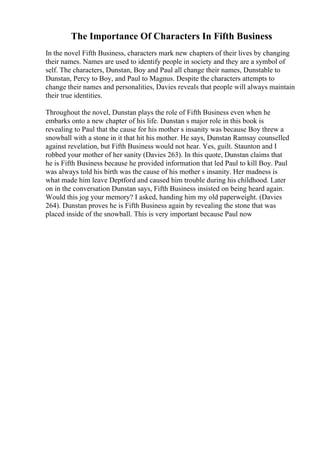 The Importance Of Characters In Fifth Business
In the novel Fifth Business, characters mark new chapters of their lives by changing
their names. Names are used to identify people in society and they are a symbol of
self. The characters, Dunstan, Boy and Paul all change their names, Dunstable to
Dunstan, Percy to Boy, and Paul to Magnus. Despite the characters attempts to
change their names and personalities, Davies reveals that people will always maintain
their true identities.
Throughout the novel, Dunstan plays the role of Fifth Business even when he
embarks onto a new chapter of his life. Dunstan s major role in this book is
revealing to Paul that the cause for his mother s insanity was because Boy threw a
snowball with a stone in it that hit his mother. He says, Dunstan Ramsay counselled
against revelation, but Fifth Business would not hear. Yes, guilt. Staunton and I
robbed your mother of her sanity (Davies 263). In this quote, Dunstan claims that
he is Fifth Business because he provided information that led Paul to kill Boy. Paul
was always told his birth was the cause of his mother s insanity. Her madness is
what made him leave Deptford and caused him trouble during his childhood. Later
on in the conversation Dunstan says, Fifth Business insisted on being heard again.
Would this jog your memory? I asked, handing him my old paperweight. (Davies
264). Dunstan proves he is Fifth Business again by revealing the stone that was
placed inside of the snowball. This is very important because Paul now
 