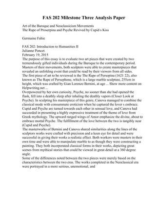 FAS 202 Milestone Three Analysis Paper
Art of the Baroque and Neoclassicism Movements
The Rape of Proserpina and Psyche Revived by Cupid s Kiss
Germaine Fahie
FAS 202: Introduction to Humanities II
Julianne Poncet
February 19, 2015
The purpose of this essay is to evaluate two art pieces that were created by two
tremendously gifted individuals during the Baroque to the contemporary period.
Masters of their movements, both sculptors were able to create masterpieces that
revealed an unfolding event that could be read by their viewers from all sides.
The first piece of art to be reviewed is the The Rape of Persopina (1621 22), also
known as The Rape of Persephone, which is a large marble sculpture, 255cm in
height, which was crafted by Gian Lorenzo Bernini, at age ... Show more content on
Helpwriting.net ...
Overpowered by her own curiosity, Psyche, no sooner than she had opened the
flask, fell into a deathly sleep after inhaling the deathly vapors (Closer Look at
Psyche). In sculpting his masterpiece of this genre, Canova managed to combine the
classical mode with consummate eroticism when he captured the lover s embrace.
Cupid and Psyche are turned towards each other in sensual love, and Canova had
succeeded in presenting a highly expressive treatment of the theme of love from
Greek mythology. The upward ranged wings of Amor emphasize the divine, about to
embrace mortal Psyche. The fulfillment of the love between the two is tangibly near
(Cupid and Psyche).
The masterworks of Bernini and Canova shared similarities along the lines of the
sculptors works were crafted with precision and a keen eye for detail and were
successful in giving their works a realistic effect. Both workers were masters in their
own time and were able to manipulate marble to as though they were constructing a
painting. They both incorporated classical forms in their works, depicting great
scenes from mythical stories that could be viewed in great detail at a 360 degree
angle.
Some of the differences noted between the two pieces were merely based on the
characteristics between the two eras. The works completed in the Neoclassical era
were portrayed in a more serious, unemotional, and
 