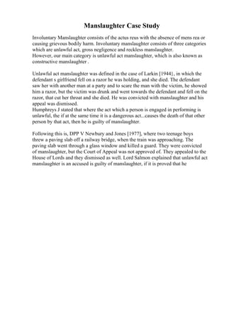 Manslaughter Case Study
Involuntary Manslaughter consists of the actus reus with the absence of mens rea or
causing grievous bodily harm. Involuntary manslaughter consists of three categories
which are unlawful act, gross negligence and reckless manslaughter.
However, our main category is unlawful act manslaughter, which is also known as
constructive manslaughter .
Unlawful act manslaughter was defined in the case of Larkin [1944}, in which the
defendant s girlfriend fell on a razor he was holding, and she died. The defendant
saw her with another man at a party and to scare the man with the victim, he showed
him a razor, but the victim was drunk and went towards the defendant and fell on the
razor, that cut her throat and she died. He was convicted with manslaughter and his
appeal was dismissed.
Humphreys J stated that where the act which a person is engaged in performing is
unlawful, the if at the same time it is a dangerous act...causes the death of that other
person by that act, then he is guilty of manslaughter.
Following this is, DPP V Newbury and Jones [1977], where two teenage boys
threw a paving slab off a railway bridge, when the train was approaching. The
paving slab went through a glass window and killed a guard. They were convicted
of manslaughter, but the Court of Appeal was not approved of. They appealed to the
House of Lords and they dismissed as well. Lord Salmon explained that unlawful act
manslaughter is an accused is guilty of manslaughter, if it is proved that he
 