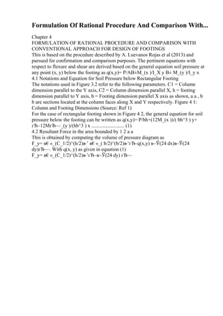 Formulation Of Rational Procedure And Comparison With...
Chapter 4
FORMULATION OF RATIONAL PROCEDURE AND COMPARISON WITH
CONVENTIONAL APPROACH FOR DESIGN OF FOOTINGS
This is based on the procedure described by A. Luevanos Rojas et al (2013) and
pursued for confirmation and comparison purposes. The pertinent equations with
respect to flexure and shear are derived based on the general equation soil pressure at
any point (x, y) below the footing as q(x,y)= P/AВ±M_(x )/I_X y В± M_(y )/I_y x
4.1 Notations and Equation for Soil Pressure below Rectangular Footing
The notations used in Figure 3.2 refer to the following parameters. C1 = Column
dimension parallel to the Y axis, C2 = Column dimension parallel X, h = footing
dimension parallel to Y axis, b = Footing dimension parallel X axis as shown, a a , b
b are sections located at the column faces along X and Y respectively. Figure 4 1:
Column and Footing Dimensions (Source: Ref 1)
For the case of rectangular footing shown in Figure 4 2, the general equation for soil
pressure below the footing can be written as q(x,y)= P/bh+(12M_(x ))/( bh^3 ) y+
гЂ–12MгЂ—_(y )/(hb^3 ) x .......................... (1)
4.2 Resultant Force in the area bounded by 1 2 a a
This is obtained by computing the volume of pressure diagram as
F_y= в€«_(C_1/2)^(h/2)в
–’ в€«_( b/2)^(b/2)в
–’гЂ–q(x,y) в–Ў(24 dx)в–Ў(24
dy)гЂ—. With q(x, y) as given in equation (1)
F_y= в€«_(C_1/2)^(h/2)в
–’гЂ–в–Ў(24 dy) гЂ—
 