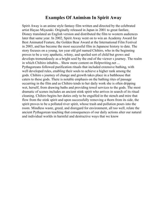 Examples Of Animism In Spirit Away
Spirit Away is an anime style fantasy film written and directed by the celebrated
artist Hayao Miyazaki. Originally released in Japan in 2001 to great fanfare,
Disney translated an English version and distributed the film to western audiences
later that same year. In 2002, Spirit Away went on to win an Academy Award for
Best Animated Feature, the Golden Bear Award at the International Film Festival
in 2003, and has become the most successful film in Japanese history to date. The
story focuses on a young, ten year old girl named Chihiro, who in the beginning
proves to be a very apathetic, whiny, and spoiled sort of child but grows and
develops tremendously as a bright soul by the end of the viewer s journey. The realm
in which Chihiro inhabits... Show more content on Helpwriting.net ...
Pythagoreans followed purification rituals that included extensive bathing, with
well developed rules, enabling their souls to achieve a higher rank among the
gods. Chihiro s journey of change and growth takes place in a bathhouse that
caters to these gods. There is notable emphasis on the bathing rites of passage
occurring in the film and as Chihiro tends to her daily work she is often dripping
wet, herself, from drawing baths and providing towel services to the gods. The most
dramatic of scenes includes an ancient stink spirit who arrives in search of its ritual
cleaning. Chihiro begins her duties only to be engulfed in the stench and mire that
flow from the stink spirit and upon successfully removing a thorn from its side, the
spirit proves to be a polluted river spirit, whose trash and pollution pours into the
room. Mindless waste, greed, and disregard for environment, all too well, relate the
ancient Pythagorean teaching that consequences of our daily actions alter our natural
and individual worlds in harmful and destructive ways that we know
 