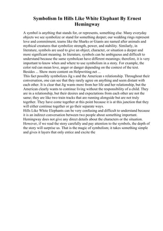 Symbolism In Hills Like White Elephant By Ernest
Hemingway
A symbol is anything that stands for, or represents, something else. Many everyday
objects we see symbolize or stand for something deeper; our wedding rings represent
love and commitment, teams like the Sharks or Giants are named after animals and
mythical creatures that symbolize strength, power, and stability. Similarly, in
literature, symbols are used to give an object, character, or situation a deeper and
more significant meaning. In literature, symbols can be ambiguous and difficult to
understand because the same symbolcan have different meanings; therefore, it is very
important to know when and where to use symbolism in a story. For example, the
color red can mean love, anger or danger depending on the context of the text.
Besides ... Show more content on Helpwriting.net ...
This fact possibly symbolizes Jig s and the American s relationship. Throughout their
conversation, one can see that they rarely agree on anything and seem distant with
each other. It is clear that Jig wants more from her life and her relationship, but the
American clearly wants to continue living without the responsibility of a child. They
are in a relationship, but their desires and expectations from each other are not the
same; they are like two train tracks that are running alongside but are not truly
together. They have come together at this point because it is at this junction that they
will either continue together or go their separate ways.
Hills Like White Elephants can be very confusing and difficult to understand because
it is an indirect conversation between two people about something important.
Hemingway does not give any direct details about the characters or the situation.
However, if we read the story carefully and pay attention to the symbols, the depth of
the story will surprise us. That is the magic of symbolism; it takes something simple
and gives it layers that only entice and excite the
 