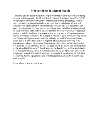 Mental Illness In Mental Health
The courts of New South Wales have responded to the issue of individuals suffering
from mental illness under the Mental Health (Forensic Provisions Act) 1990 (NSW)
by setting out different courts control and maintain criminal proceedings in cases
where the defendant is defined to have a mental illness and also facades mental
illness to be a legal defence in criminal related cases, as well as with forensic and
correctional patients. Forensic patients are defined as an individual who is confined
in an institution or released from custody prone to decisions whereas, a correctional
patient is an individual currently on demand or serving a term of imprisonment who
is transferred to an institution. An example in relation to court processes being where
the District and Supreme courts have the authority to decide if the accused is not
guilty due to mental illness or not fit to plead. Though the concern being if the
question as to whether their mental disorder even makes them unfit to stand trial or
not guilty by reason of mental illness , has been raised, the courts may attribute them
to the Mental healthReview Tribunal. Whereas the Local Court in New South Wales
does not deal with individuals in criminal cases who are not fit to plead however the
magistrate can deal with an individual who is mentally ill by releasing the defendant
or referring them to a psychiatric unit with the recommendations from health care
professionals.
Legal advice is also accessible to
 