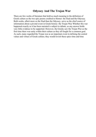 Odyssey And The Trojan War
There are few works of literature that hold as much meaning to the definition of
Greek culture as the two epic poems credited to Homer: the Iliad and the Odyssey.
Both works, albeit more so the Iliad than the Odyssey, serve as the chief source of
information about a pivotal event in Greek history: the Trojan War. Whether this war
happened exactly as it has been narrated is subject to debate, as any answer holds
very little evidence to be supported. However, the Greeks saw the Trojan War as the
first time there was unity within their culture as they all fought for a common goal.
As such, many regarded the Trojan war as an important event in defining the central
values and virtues of Greek culture; they would revisit these epics time and time
 