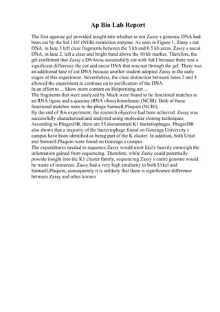 Ap Bio Lab Report
The first agarose gel provided insight into whether or not Zassy s genomic DNA had
been cut by the Sal I HF (NEB) restriction enzyme. As seen in Figure 1, Zassy s cut
DNA, in lane 3 left clear fragments between the 3 kb and 0.5 kb areas. Zassy s uncut
DNA, in lane 2, left a clear and bright band above the 10 kb marker. Therefore, the
gel confirmed that Zassy s DNAwas successfully cut with Sal I because there was a
significant difference the cut and uncut DNA that was run through the gel. There was
an additional lane of cut DNA because another student adopted Zassy in the early
stages of this experiment. Nevertheless, the clear distinction between lanes 2 and 3
allowed the experiment to continue on to purification of the DNA.
In an effort to ... Show more content on Helpwriting.net ...
The fragments that were analyzed by Muck were found to be functional matches to
an RNA ligase and a queuine tRNA ribosyltransferase (NCBI). Both of these
functional matches were to the phage SamuelLPlaqson (NCBI).
By the end of this experiment, the research objective had been achieved. Zassy was
successfully characterized and analyzed using molecular cloning techniques.
According to PhagesDB, there are 55 documented K1 bacteriophages. PhagesDB
also shows that a majority of the bacteriophage found on Gonzaga University s
campus have been identified as being part of the K cluster. In addition, both Urkel
and SamuelLPlaqson were found on Gonzaga s campus.
The expenditures needed to sequence Zassy would most likely heavily outweigh the
information gained from sequencing. Therefore, while Zassy could potentially
provide insight into the K1 cluster family, sequencing Zassy s entire genome would
be waste of resources. Zassy had a very high similarity to both Urkel and
SamuelLPlaqson, consequently it is unlikely that there is significance difference
between Zassy and other known
 