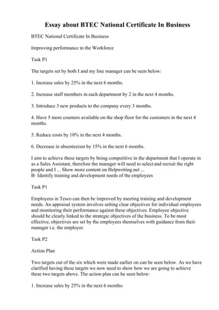 Essay about BTEC National Certificate In Business
BTEC National Certificate In Business
Improving performance in the Workforce
Task P1
The targets set by both I and my line manager can be seen below:
1. Increase sales by 25% in the next 6 months.
2. Increase staff members in each department by 2 in the next 4 months.
3. Introduce 3 new products to the company every 3 months.
4. Have 5 more counters available on the shop floor for the customers in the next 4
months.
5. Reduce costs by 10% in the next 4 months.
6. Decrease in absenteeism by 15% in the next 6 months.
I aim to achieve these targets by being competitive in the department that I operate in
as a Sales Assistant, therefore the manager will need to select and recruit the right
people and I ... Show more content on Helpwriting.net ...
В· Identify training and development needs of the employees
Task P1
Employees in Tesco can then be improved by meeting training and development
needs. An appraisal system involves setting clear objectives for individual employees
and monitoring their performance against these objectives. Employee objective
should be clearly linked to the strategic objectives of the business. To be most
effective, objectives are set by the employees themselves with guidance from their
manager i.e. the employer.
Task P2
Action Plan
Two targets out of the six which were made earlier on can be seen below. As we have
clarified having these targets we now need to show how we are going to achieve
these two targets above. The action plan can be seen below:
1. Increase sales by 25% in the next 6 months:
 