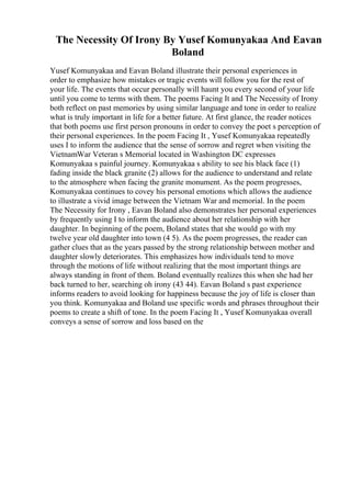 The Necessity Of Irony By Yusef Komunyakaa And Eavan
Boland
Yusef Komunyakaa and Eavan Boland illustrate their personal experiences in
order to emphasize how mistakes or tragic events will follow you for the rest of
your life. The events that occur personally will haunt you every second of your life
until you come to terms with them. The poems Facing It and The Necessity of Irony
both reflect on past memories by using similar language and tone in order to realize
what is truly important in life for a better future. At first glance, the reader notices
that both poems use first person pronouns in order to convey the poet s perception of
their personal experiences. In the poem Facing It , Yusef Komunyakaa repeatedly
uses I to inform the audience that the sense of sorrow and regret when visiting the
VietnamWar Veteran s Memorial located in Washington DC expresses
Komunyakaa s painful journey. Komunyakaa s ability to see his black face (1)
fading inside the black granite (2) allows for the audience to understand and relate
to the atmosphere when facing the granite monument. As the poem progresses,
Komunyakaa continues to covey his personal emotions which allows the audience
to illustrate a vivid image between the Vietnam War and memorial. In the poem
The Necessity for Irony , Eavan Boland also demonstrates her personal experiences
by frequently using I to inform the audience about her relationship with her
daughter. In beginning of the poem, Boland states that she would go with my
twelve year old daughter into town (4 5). As the poem progresses, the reader can
gather clues that as the years passed by the strong relationship between mother and
daughter slowly deteriorates. This emphasizes how individuals tend to move
through the motions of life without realizing that the most important things are
always standing in front of them. Boland eventually realizes this when she had her
back turned to her, searching oh irony (43 44). Eavan Boland s past experience
informs readers to avoid looking for happiness because the joy of life is closer than
you think. Komunyakaa and Boland use specific words and phrases throughout their
poems to create a shift of tone. In the poem Facing It , Yusef Komunyakaa overall
conveys a sense of sorrow and loss based on the
 