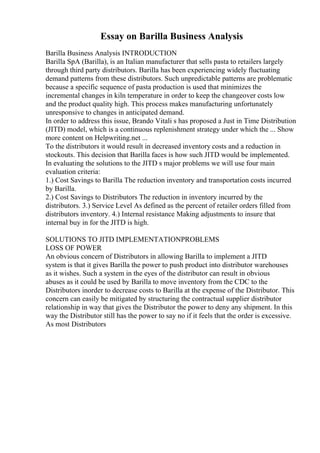 Essay on Barilla Business Analysis
Barilla Business Analysis INTRODUCTION
Barilla SpA (Barilla), is an Italian manufacturer that sells pasta to retailers largely
through third party distributors. Barilla has been experiencing widely fluctuating
demand patterns from these distributors. Such unpredictable patterns are problematic
because a specific sequence of pasta production is used that minimizes the
incremental changes in kiln temperature in order to keep the changeover costs low
and the product quality high. This process makes manufacturing unfortunately
unresponsive to changes in anticipated demand.
In order to address this issue, Brando Vitali s has proposed a Just in Time Distribution
(JITD) model, which is a continuous replenishment strategy under which the ... Show
more content on Helpwriting.net ...
To the distributors it would result in decreased inventory costs and a reduction in
stockouts. This decision that Barilla faces is how such JITD would be implemented.
In evaluating the solutions to the JITD s major problems we will use four main
evaluation criteria:
1.) Cost Savings to Barilla The reduction inventory and transportation costs incurred
by Barilla.
2.) Cost Savings to Distributors The reduction in inventory incurred by the
distributors. 3.) Service Level As defined as the percent of retailer orders filled from
distributors inventory. 4.) Internal resistance Making adjustments to insure that
internal buy in for the JITD is high.
SOLUTIONS TO JITD IMPLEMENTATIONPROBLEMS
LOSS OF POWER
An obvious concern of Distributors in allowing Barilla to implement a JITD
system is that it gives Barilla the power to push product into distributor warehouses
as it wishes. Such a system in the eyes of the distributor can result in obvious
abuses as it could be used by Barilla to move inventory from the CDC to the
Distributors inorder to decrease costs to Barilla at the expense of the Distributor. This
concern can easily be mitigated by structuring the contractual supplier distributor
relationship in way that gives the Distributor the power to deny any shipment. In this
way the Distributor still has the power to say no if it feels that the order is excessive.
As most Distributors
 
