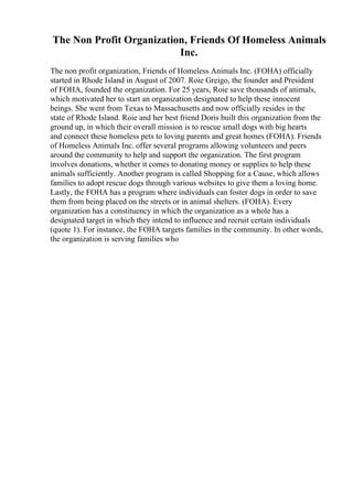 The Non Profit Organization, Friends Of Homeless Animals
Inc.
The non profit organization, Friends of Homeless Animals Inc. (FOHA) officially
started in Rhode Island in August of 2007. Roie Greigo, the founder and President
of FOHA, founded the organization. For 25 years, Roie save thousands of animals,
which motivated her to start an organization designated to help these innocent
beings. She went from Texas to Massachusetts and now officially resides in the
state of Rhode Island. Roie and her best friend Doris built this organization from the
ground up, in which their overall mission is to rescue small dogs with big hearts
and connect these homeless pets to loving parents and great homes (FOHA). Friends
of Homeless Animals Inc. offer several programs allowing volunteers and peers
around the community to help and support the organization. The first program
involves donations, whether it comes to donating money or supplies to help these
animals sufficiently. Another program is called Shopping for a Cause, which allows
families to adopt rescue dogs through various websites to give them a loving home.
Lastly, the FOHA has a program where individuals can foster dogs in order to save
them from being placed on the streets or in animal shelters. (FOHA). Every
organization has a constituency in which the organization as a whole has a
designated target in which they intend to influence and recruit certain individuals
(quote 1). For instance, the FOHA targets families in the community. In other words,
the organization is serving families who
 