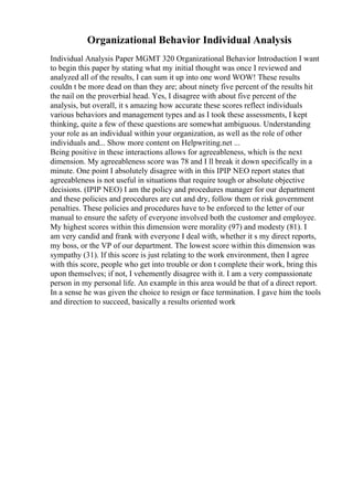 Organizational Behavior Individual Analysis
Individual Analysis Paper MGMT 320 Organizational Behavior Introduction I want
to begin this paper by stating what my initial thought was once I reviewed and
analyzed all of the results, I can sum it up into one word WOW! These results
couldn t be more dead on than they are; about ninety five percent of the results hit
the nail on the proverbial head. Yes, I disagree with about five percent of the
analysis, but overall, it s amazing how accurate these scores reflect individuals
various behaviors and management types and as I took these assessments, I kept
thinking, quite a few of these questions are somewhat ambiguous. Understanding
your role as an individual within your organization, as well as the role of other
individuals and... Show more content on Helpwriting.net ...
Being positive in these interactions allows for agreeableness, which is the next
dimension. My agreeableness score was 78 and I ll break it down specifically in a
minute. One point I absolutely disagree with in this IPIP NEO report states that
agreeableness is not useful in situations that require tough or absolute objective
decisions. (IPIP NEO) I am the policy and procedures manager for our department
and these policies and procedures are cut and dry, follow them or risk government
penalties. These policies and procedures have to be enforced to the letter of our
manual to ensure the safety of everyone involved both the customer and employee.
My highest scores within this dimension were morality (97) and modesty (81). I
am very candid and frank with everyone I deal with, whether it s my direct reports,
my boss, or the VP of our department. The lowest score within this dimension was
sympathy (31). If this score is just relating to the work environment, then I agree
with this score, people who get into trouble or don t complete their work, bring this
upon themselves; if not, I vehemently disagree with it. I am a very compassionate
person in my personal life. An example in this area would be that of a direct report.
In a sense he was given the choice to resign or face termination. I gave him the tools
and direction to succeed, basically a results oriented work
 