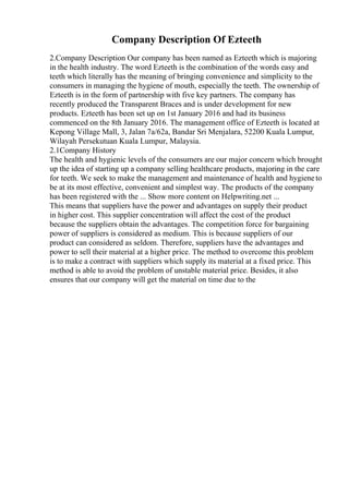 Company Description Of Ezteeth
2.Company Description Our company has been named as Ezteeth which is majoring
in the health industry. The word Ezteeth is the combination of the words easy and
teeth which literally has the meaning of bringing convenience and simplicity to the
consumers in managing the hygiene of mouth, especially the teeth. The ownership of
Ezteeth is in the form of partnership with five key partners. The company has
recently produced the Transparent Braces and is under development for new
products. Ezteeth has been set up on 1st January 2016 and had its business
commenced on the 8th January 2016. The management office of Ezteeth is located at
Kepong Village Mall, 3, Jalan 7a/62a, Bandar Sri Menjalara, 52200 Kuala Lumpur,
Wilayah Persekutuan Kuala Lumpur, Malaysia.
2.1Company History
The health and hygienic levels of the consumers are our major concern which brought
up the idea of starting up a company selling healthcare products, majoring in the care
for teeth. We seek to make the management and maintenance of health and hygieneto
be at its most effective, convenient and simplest way. The products of the company
has been registered with the ... Show more content on Helpwriting.net ...
This means that suppliers have the power and advantages on supply their product
in higher cost. This supplier concentration will affect the cost of the product
because the suppliers obtain the advantages. The competition force for bargaining
power of suppliers is considered as medium. This is because suppliers of our
product can considered as seldom. Therefore, suppliers have the advantages and
power to sell their material at a higher price. The method to overcome this problem
is to make a contract with suppliers which supply its material at a fixed price. This
method is able to avoid the problem of unstable material price. Besides, it also
ensures that our company will get the material on time due to the
 
