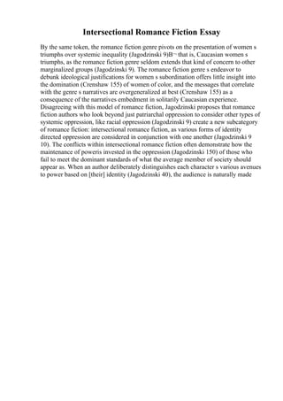 Intersectional Romance Fiction Essay
By the same token, the romance fiction genre pivots on the presentation of women s
triumphs over systemic inequality (Jagodzinski 9)В¬ that is, Caucasian women s
triumphs, as the romance fiction genre seldom extends that kind of concern to other
marginalized groups (Jagodzinski 9). The romance fiction genre s endeavor to
debunk ideological justifications for women s subordination offers little insight into
the domination (Crenshaw 155) of women of color, and the messages that correlate
with the genre s narratives are overgeneralized at best (Crenshaw 155) as a
consequence of the narratives embedment in solitarily Caucasian experience.
Disagreeing with this model of romance fiction, Jagodzinski proposes that romance
fiction authors who look beyond just patriarchal oppression to consider other types of
systemic oppression, like racial oppression (Jagodzinski 9) create a new subcategory
of romance fiction: intersectional romance fiction, as various forms of identity
directed oppression are considered in conjunction with one another (Jagodzinski 9
10). The conflicts within intersectional romance fiction often demonstrate how the
maintenance of poweris invested in the oppression (Jagodzinski 150) of those who
fail to meet the dominant standards of what the average member of society should
appear as. When an author deliberately distinguishes each character s various avenues
to power based on [their] identity (Jagodzinski 40), the audience is naturally made
 