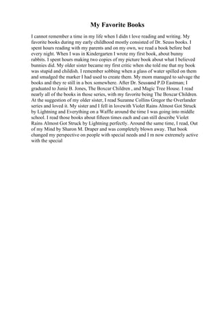 My Favorite Books
I cannot remember a time in my life when I didn t love reading and writing. My
favorite books during my early childhood mostly consisted of Dr. Seuss books. I
spent hours reading with my parents and on my own, we read a book before bed
every night. When I was in Kindergarten I wrote my first book, about bunny
rabbits. I spent hours making two copies of my picture book about what I believed
bunnies did. My older sister became my first critic when she told me that my book
was stupid and childish. I remember sobbing when a glass of water spilled on them
and smudged the marker I had used to create them. My mom managed to salvage the
books and they re still in a box somewhere. After Dr. Seussand P.D Eastman; I
graduated to Junie B. Jones, The Boxcar Children , and Magic Tree House. I read
nearly all of the books in those series, with my favorite being The Boxcar Children.
At the suggestion of my older sister, I read Suzanne Collins Gregor the Overlander
series and loved it. My sister and I fell in lovewith Violet Rains Almost Got Struck
by Lightning and Everything on a Waffle around the time I was going into middle
school. I read those books about fifteen times each and can still describe Violet
Rains Almost Got Struck by Lightning perfectly. Around the same time, I read, Out
of my Mind by Sharon M. Draper and was completely blown away. That book
changed my perspective on people with special needs and I m now extremely active
with the special
 