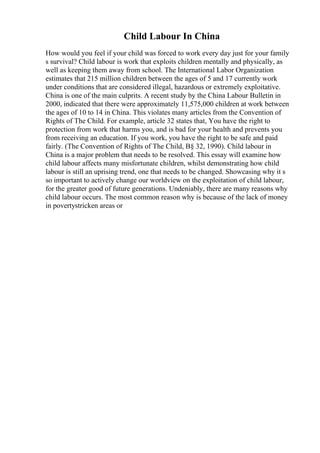 Child Labour In China
How would you feel if your child was forced to work every day just for your family
s survival? Child labour is work that exploits children mentally and physically, as
well as keeping them away from school. The International Labor Organization
estimates that 215 million children between the ages of 5 and 17 currently work
under conditions that are considered illegal, hazardous or extremely exploitative.
China is one of the main culprits. A recent study by the China Labour Bulletin in
2000, indicated that there were approximately 11,575,000 children at work between
the ages of 10 to 14 in China. This violates many articles from the Convention of
Rights of The Child. For example, article 32 states that, You have the right to
protection from work that harms you, and is bad for your health and prevents you
from receiving an education. If you work, you have the right to be safe and paid
fairly. (The Convention of Rights of The Child, В§ 32, 1990). Child labour in
China is a major problem that needs to be resolved. This essay will examine how
child labour affects many misfortunate children, whilst demonstrating how child
labour is still an uprising trend, one that needs to be changed. Showcasing why it s
so important to actively change our worldview on the exploitation of child labour,
for the greater good of future generations. Undeniably, there are many reasons why
child labour occurs. The most common reason why is because of the lack of money
in povertystricken areas or
 