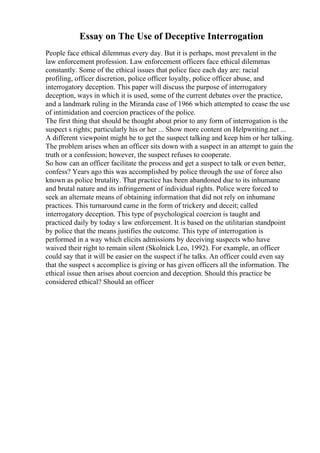 Essay on The Use of Deceptive Interrogation
People face ethical dilemmas every day. But it is perhaps, most prevalent in the
law enforcement profession. Law enforcement officers face ethical dilemmas
constantly. Some of the ethical issues that police face each day are: racial
profiling, officer discretion, police officer loyalty, police officer abuse, and
interrogatory deception. This paper will discuss the purpose of interrogatory
deception, ways in which it is used, some of the current debates over the practice,
and a landmark ruling in the Miranda case of 1966 which attempted to cease the use
of intimidation and coercion practices of the police.
The first thing that should be thought about prior to any form of interrogation is the
suspect s rights; particularly his or her ... Show more content on Helpwriting.net ...
A different viewpoint might be to get the suspect talking and keep him or her talking.
The problem arises when an officer sits down with a suspect in an attempt to gain the
truth or a confession; however, the suspect refuses to cooperate.
So how can an officer facilitate the process and get a suspect to talk or even better,
confess? Years ago this was accomplished by police through the use of force also
known as police brutality. That practice has been abandoned due to its inhumane
and brutal nature and its infringement of individual rights. Police were forced to
seek an alternate means of obtaining information that did not rely on inhumane
practices. This turnaround came in the form of trickery and deceit; called
interrogatory deception. This type of psychological coercion is taught and
practiced daily by today s law enforcement. It is based on the utilitarian standpoint
by police that the means justifies the outcome. This type of interrogation is
performed in a way which elicits admissions by deceiving suspects who have
waived their right to remain silent (Skolnick Leo, 1992). For example, an officer
could say that it will be easier on the suspect if he talks. An officer could even say
that the suspect s accomplice is giving or has given officers all the information. The
ethical issue then arises about coercion and deception. Should this practice be
considered ethical? Should an officer
 