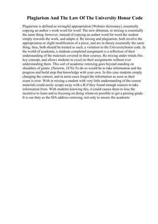Plagiarism And The Law Of The University Honor Code
Plagiarism is defined as wrongful appropriation (Webster dictionary), essentially
copying an author s work word for word. The new dilemma, re mixing is essentially
the same thing; however, instead of copying an author word for word the student
simply rewords the work, and adapts it. Re mixing and plagiarism, both involve the
appropriation or slight modification of a piece, and are in theory essentially the same
thing; thus, both should be treated as such, a violation to the Universityhonor code. In
the world of academia, a students completed assignment is a reflection of their
understanding of the materials covered in their courses. Re mixing under minds this
key concept, and allows students to excel on their assignments without ever
understanding them. This sort of academic remixing goes beyond standing on
shoulders of giants. (Newton, 1676) To do so would be to take information and the
progress and build atop that knowledge with your own. In this case students simply
changing the context, and in most cases forget the information as soon as their
exam is over. With re mixing a student with very little understanding of the course
materials could easily scrape away with a B if they found enough sources to take
information from. With students knowing this, it could causes them to lose the
incentive to learn and to focusing on doing whatever possible to get a passing grade.
It is our duty as the SJA address remixing, not only to ensure the academic
 