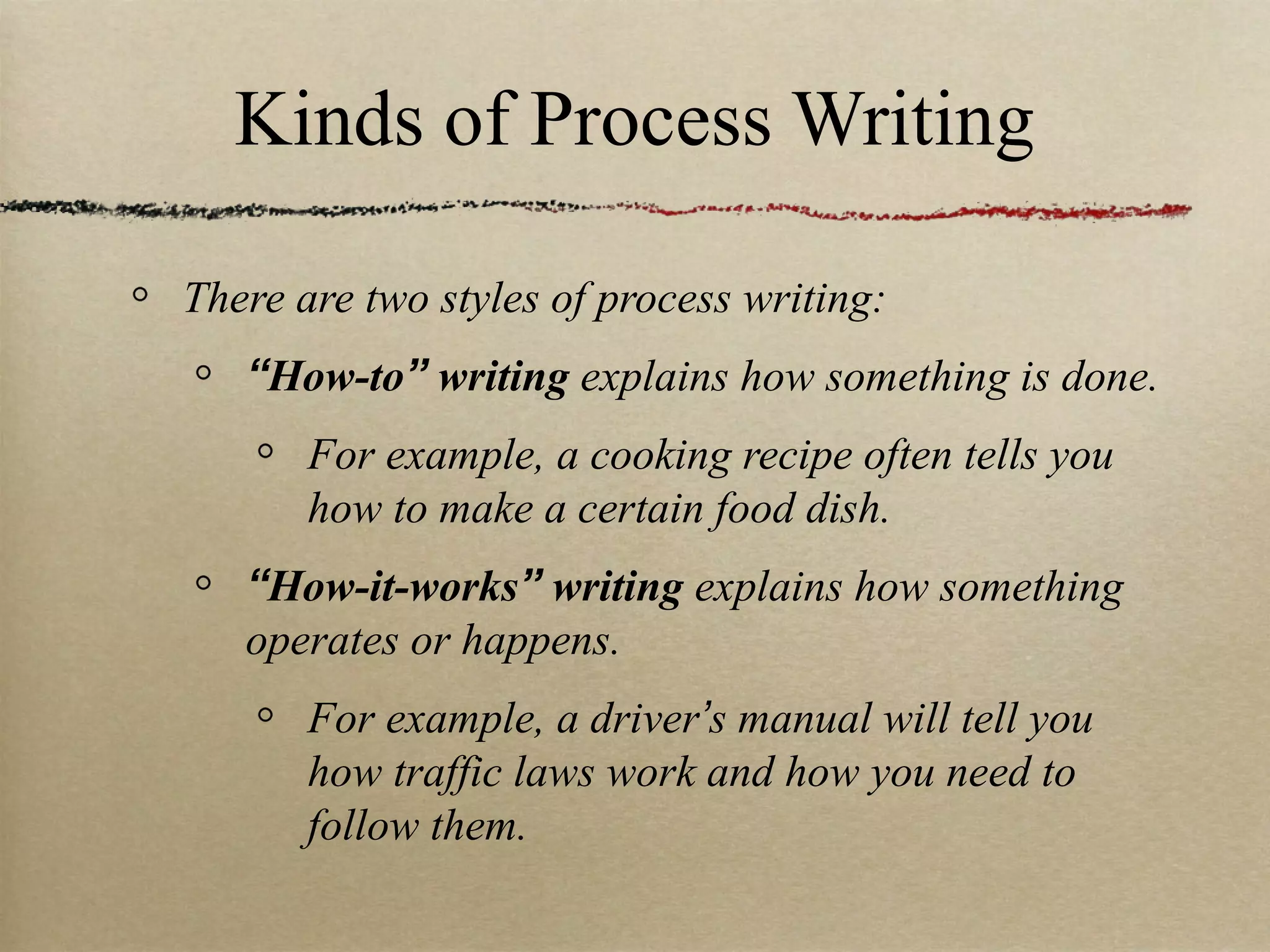 Kinds of Process Writing There are two styles of process writing: “ How-to ”  writing  explains how something is done. For example, a cooking recipe often tells you how to make a certain food dish. “ How-it-works ”  writing  explains how something operates or happens. For example, a driver ’ s manual will tell you how traffic laws work and how you need to follow them. 