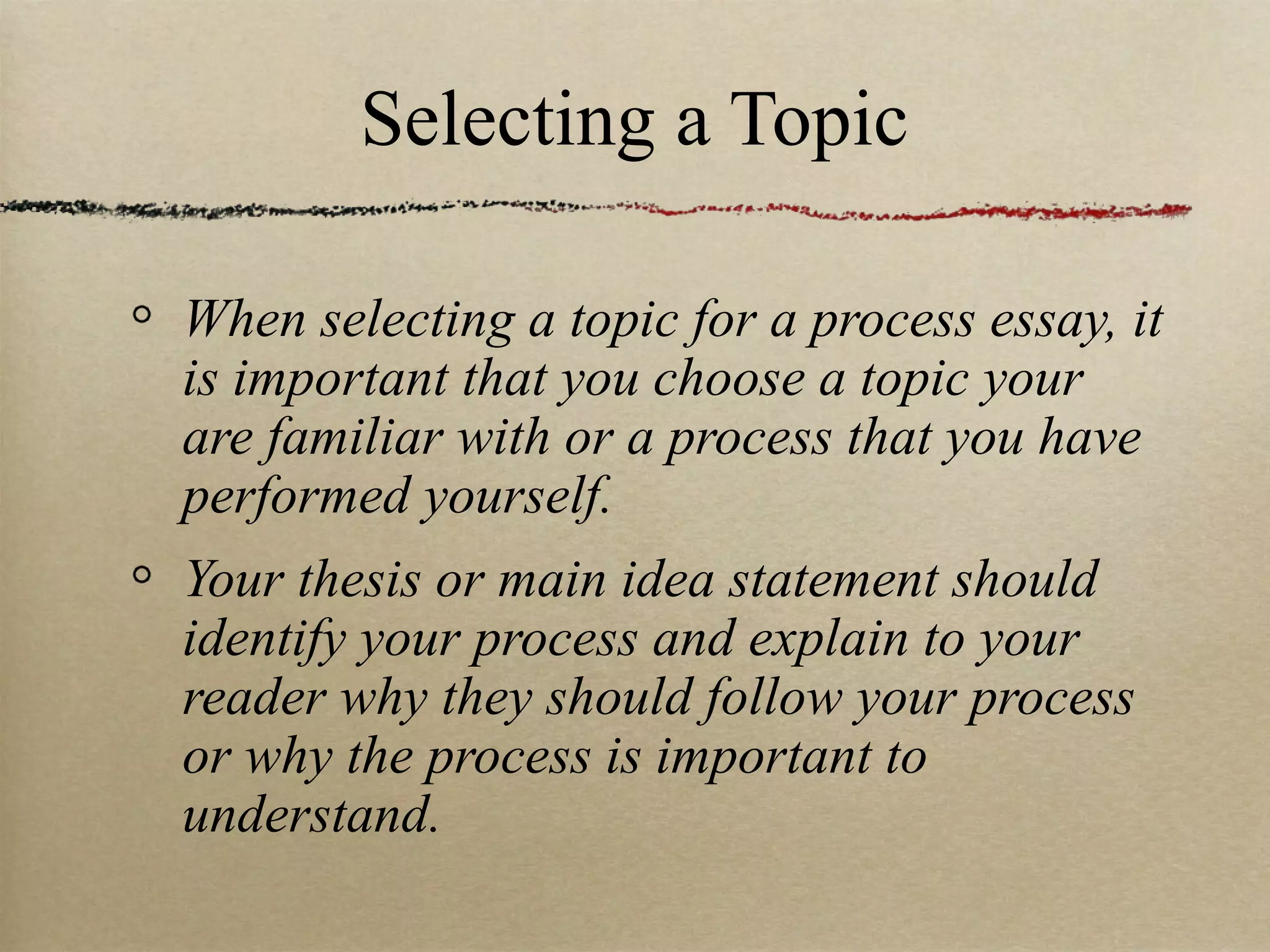 Selecting a Topic When selecting a topic for a process essay, it is important that you choose a topic your are familiar with or a process that you have performed yourself. Your thesis or main idea statement should identify your process and explain to your reader why they should follow your process or why the process is important to understand. 