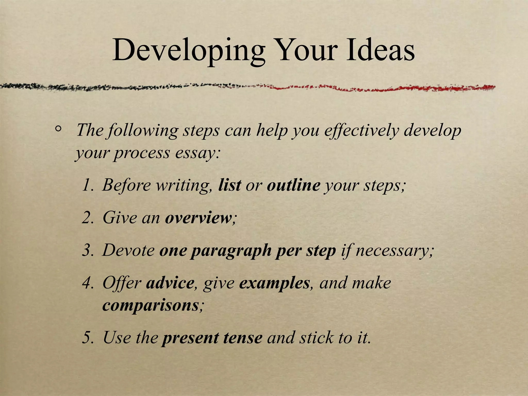 Developing Your Ideas The following steps can help you effectively develop your process essay:  Before writing,  list  or  outline  your steps; Give an  overview ; Devote  one paragraph per step  if necessary; Offer  advice , give  examples , and make  comparisons ; Use the  present tense  and stick to it. 