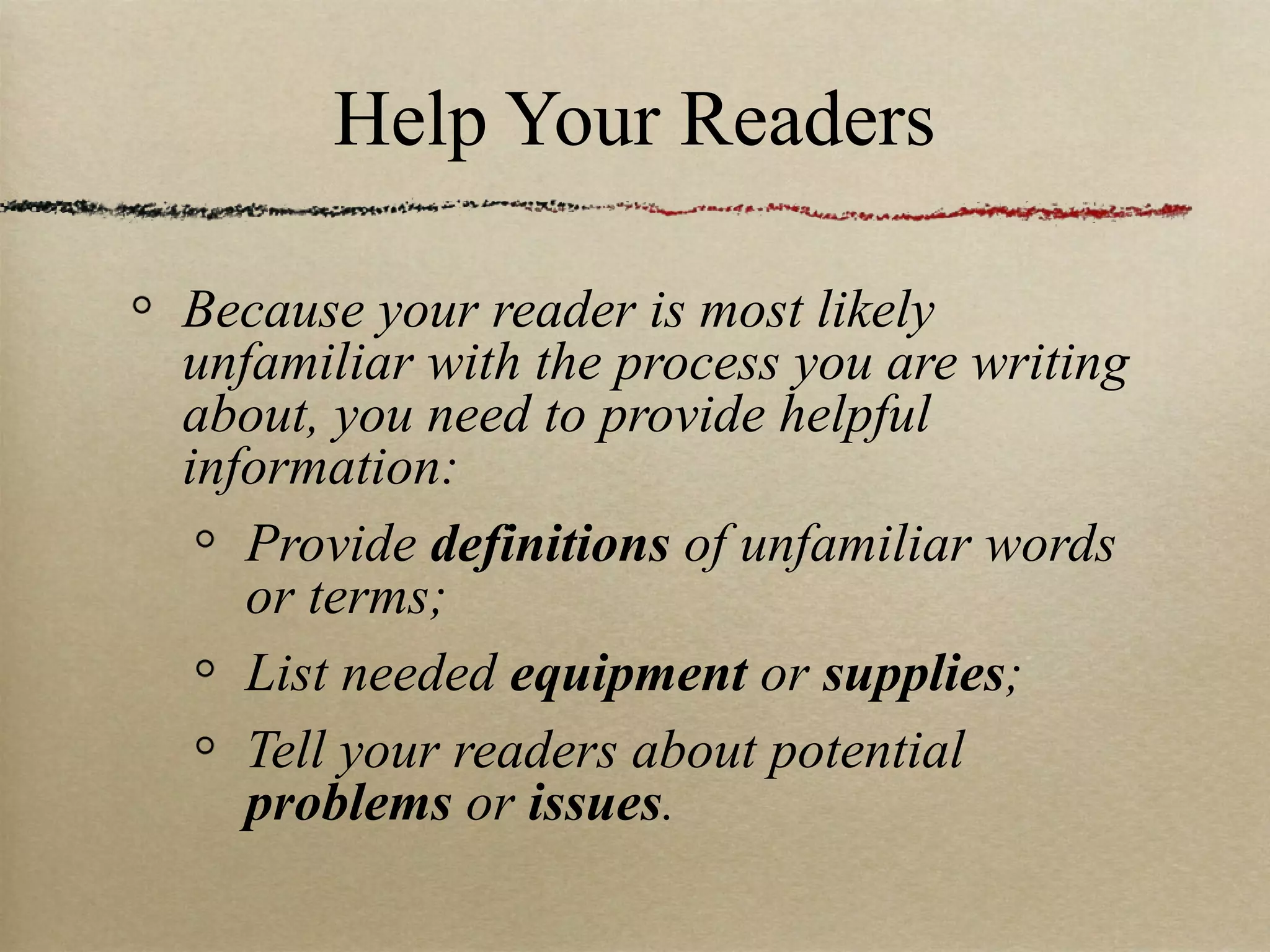 Help Your Readers Because your reader is most likely unfamiliar with the process you are writing about, you need to provide helpful information: Provide  definitions  of unfamiliar words or terms; List needed  equipment  or  supplies ; Tell your readers about potential  problems  or  issues . 