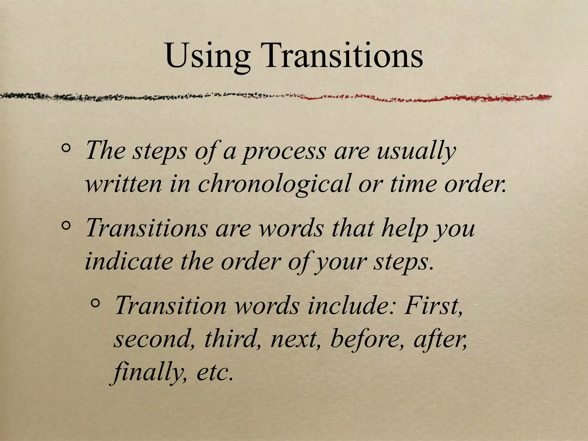 Using Transitions The steps of a process are usually written in chronological or time order. Transitions are words that help you indicate the order of your steps. Transition words include: First, second, third, next, before, after, finally, etc.  